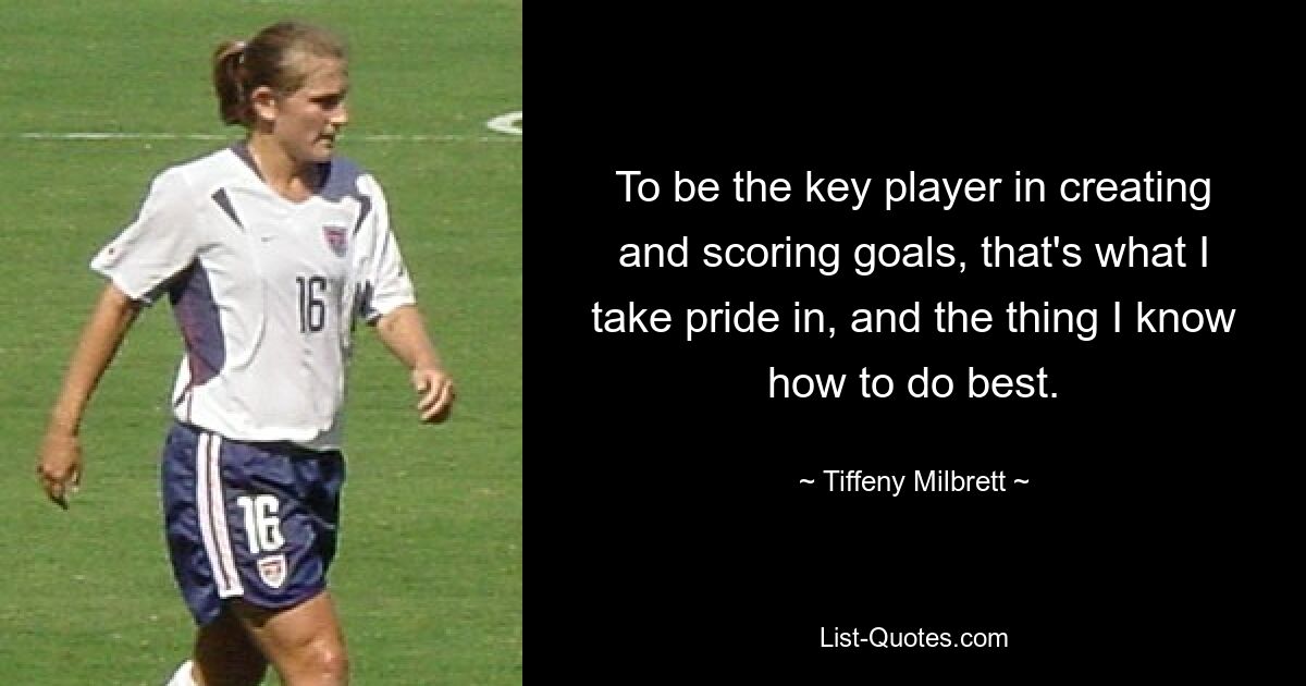 To be the key player in creating and scoring goals, that's what I take pride in, and the thing I know how to do best. — © Tiffeny Milbrett