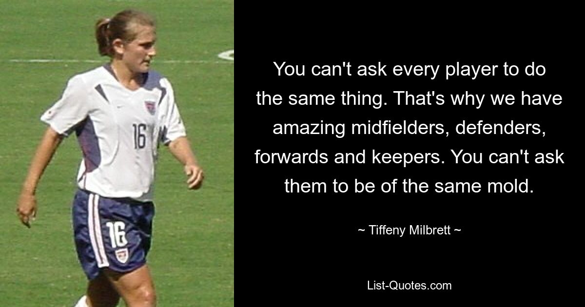 You can't ask every player to do the same thing. That's why we have amazing midfielders, defenders, forwards and keepers. You can't ask them to be of the same mold. — © Tiffeny Milbrett