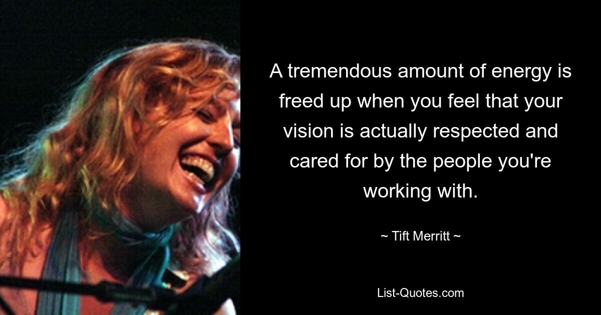 A tremendous amount of energy is freed up when you feel that your vision is actually respected and cared for by the people you're working with. — © Tift Merritt