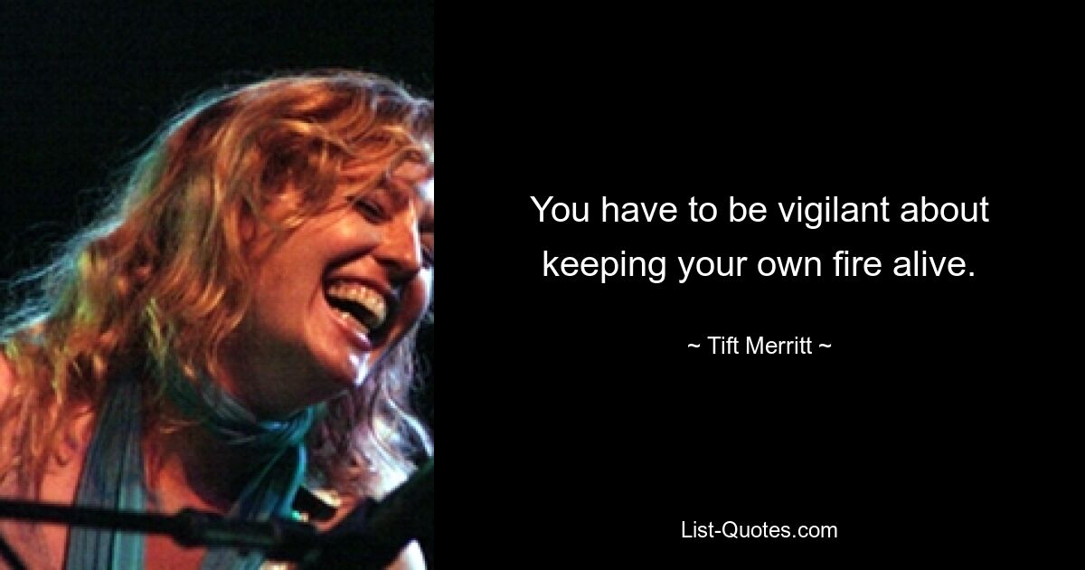 You have to be vigilant about keeping your own fire alive. — © Tift Merritt