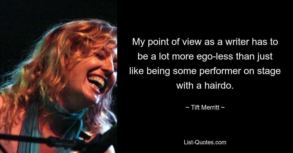 My point of view as a writer has to be a lot more ego-less than just like being some performer on stage with a hairdo. — © Tift Merritt