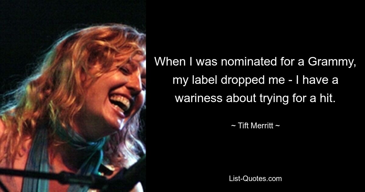 When I was nominated for a Grammy, my label dropped me - I have a wariness about trying for a hit. — © Tift Merritt