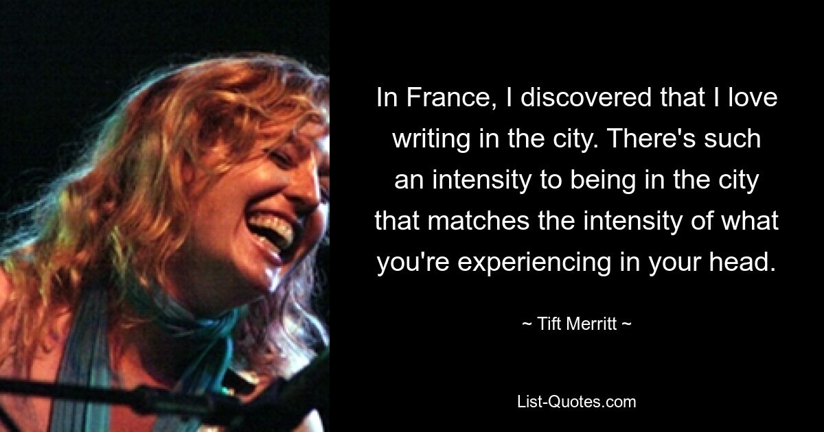 In France, I discovered that I love writing in the city. There's such an intensity to being in the city that matches the intensity of what you're experiencing in your head. — © Tift Merritt