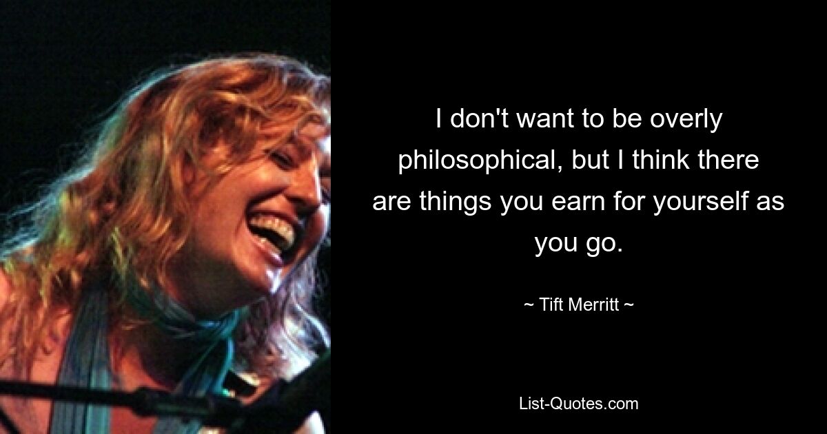 I don't want to be overly philosophical, but I think there are things you earn for yourself as you go. — © Tift Merritt