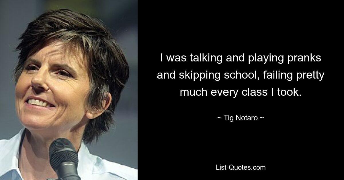 I was talking and playing pranks and skipping school, failing pretty much every class I took. — © Tig Notaro