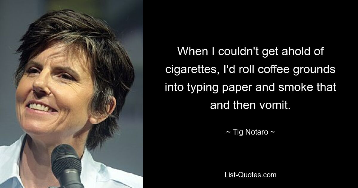 When I couldn't get ahold of cigarettes, I'd roll coffee grounds into typing paper and smoke that and then vomit. — © Tig Notaro