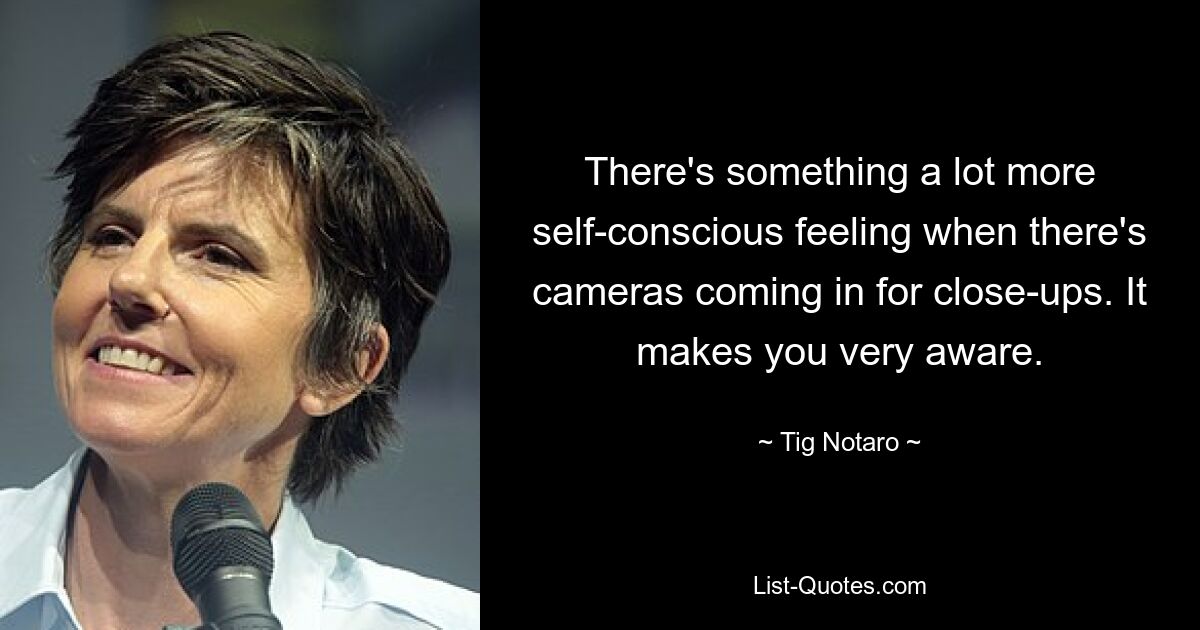 There's something a lot more self-conscious feeling when there's cameras coming in for close-ups. It makes you very aware. — © Tig Notaro