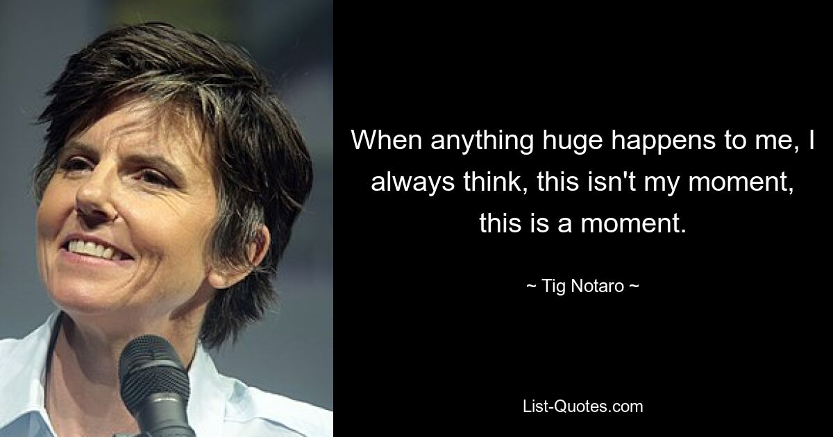 When anything huge happens to me, I always think, this isn't my moment, this is a moment. — © Tig Notaro