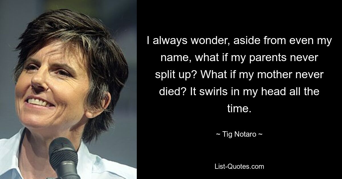 I always wonder, aside from even my name, what if my parents never split up? What if my mother never died? It swirls in my head all the time. — © Tig Notaro