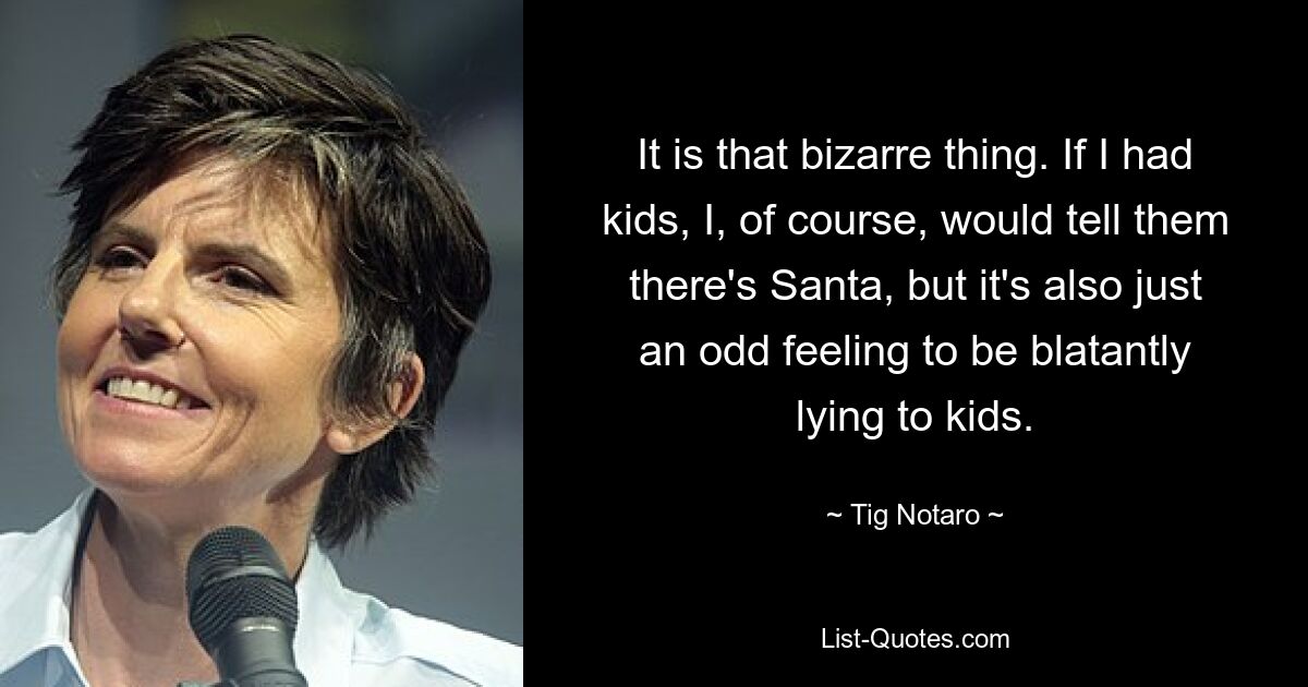 It is that bizarre thing. If I had kids, I, of course, would tell them there's Santa, but it's also just an odd feeling to be blatantly lying to kids. — © Tig Notaro