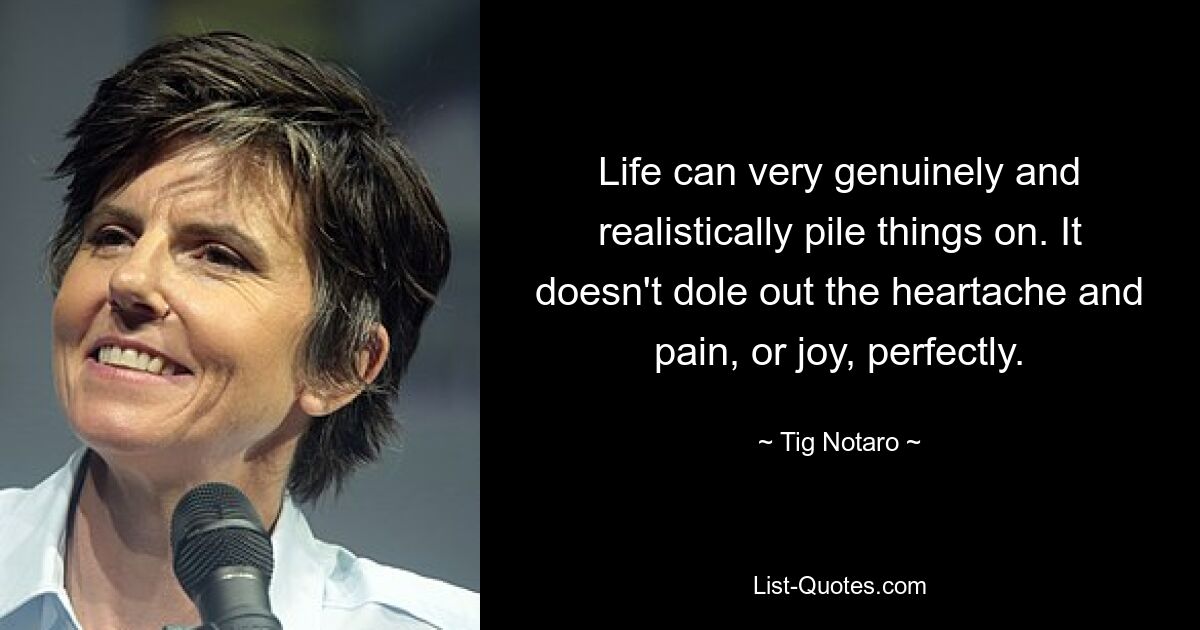 Life can very genuinely and realistically pile things on. It doesn't dole out the heartache and pain, or joy, perfectly. — © Tig Notaro