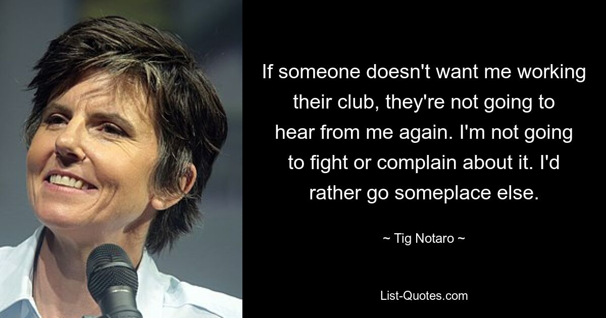 If someone doesn't want me working their club, they're not going to hear from me again. I'm not going to fight or complain about it. I'd rather go someplace else. — © Tig Notaro