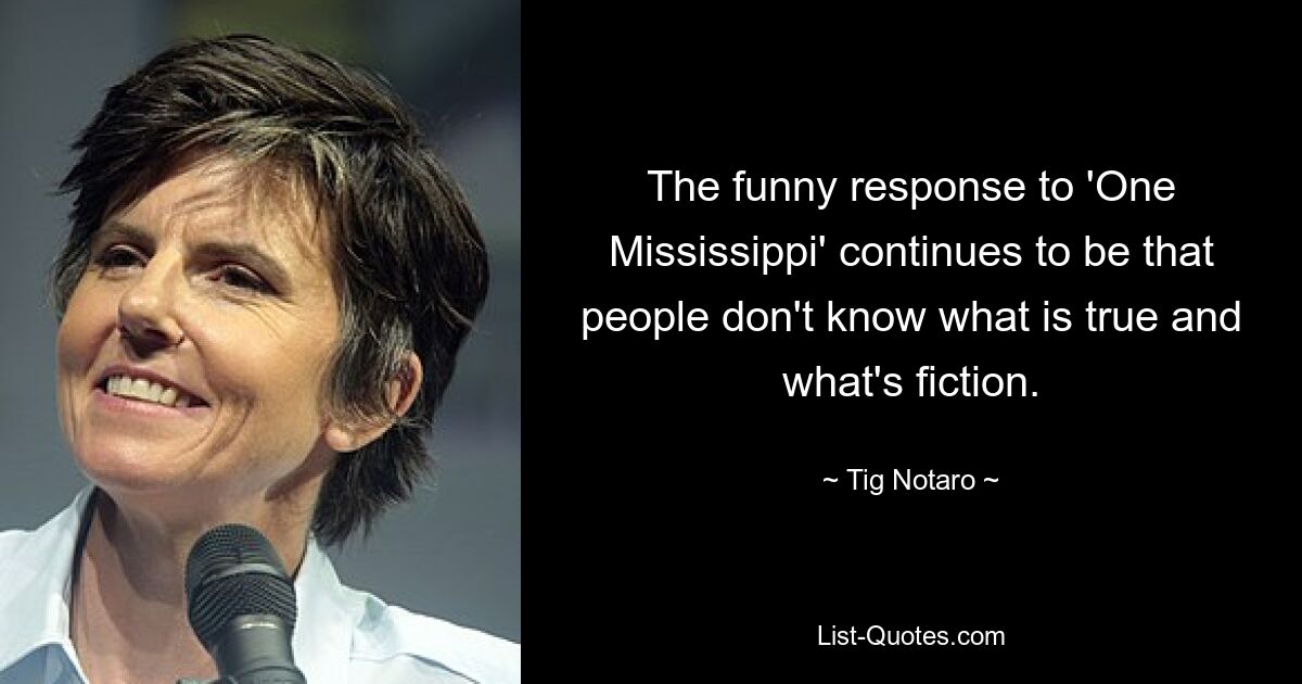 The funny response to 'One Mississippi' continues to be that people don't know what is true and what's fiction. — © Tig Notaro