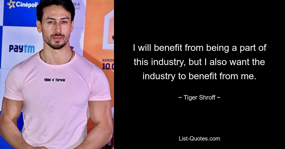 I will benefit from being a part of this industry, but I also want the industry to benefit from me. — © Tiger Shroff