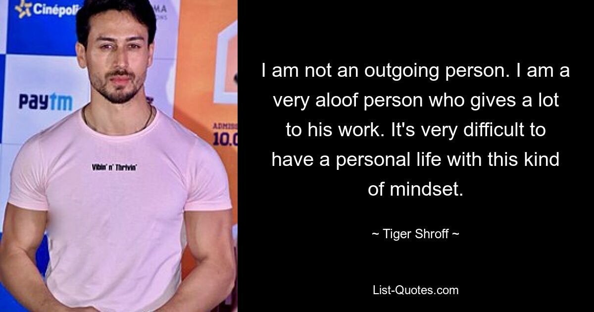 I am not an outgoing person. I am a very aloof person who gives a lot to his work. It's very difficult to have a personal life with this kind of mindset. — © Tiger Shroff