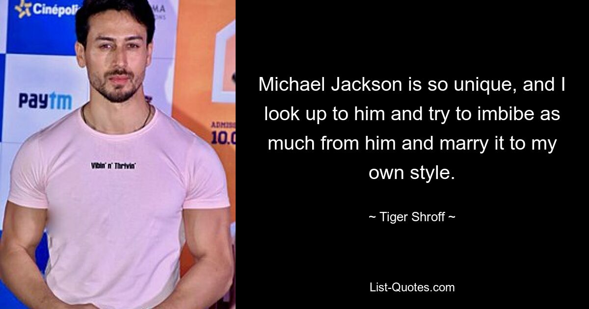 Michael Jackson is so unique, and I look up to him and try to imbibe as much from him and marry it to my own style. — © Tiger Shroff