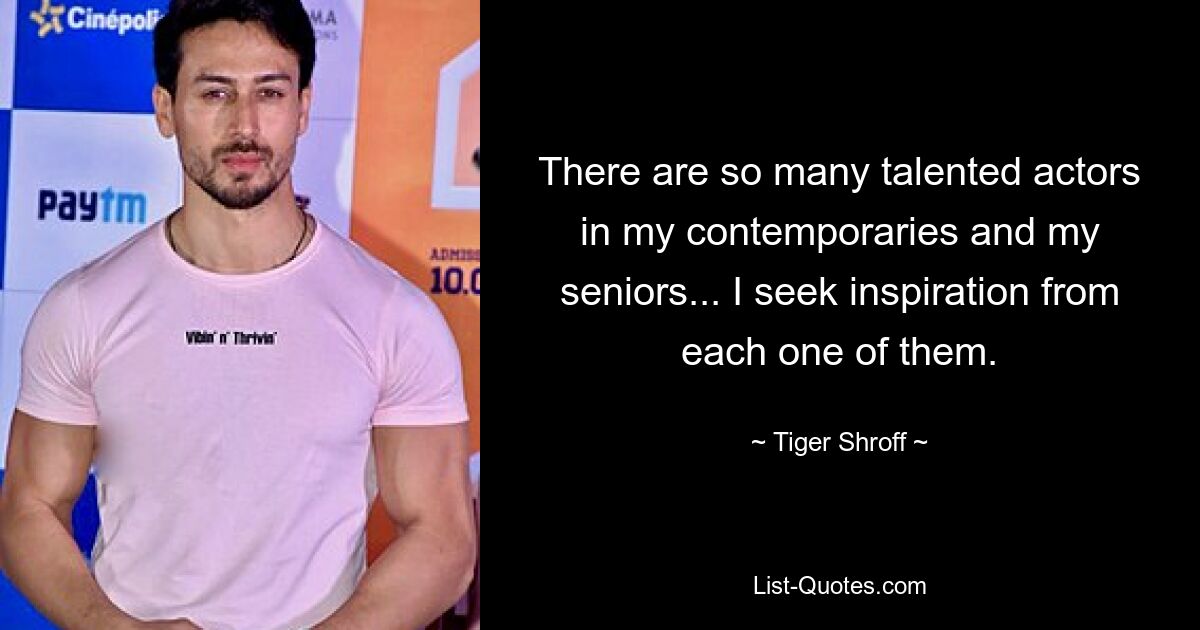 There are so many talented actors in my contemporaries and my seniors... I seek inspiration from each one of them. — © Tiger Shroff