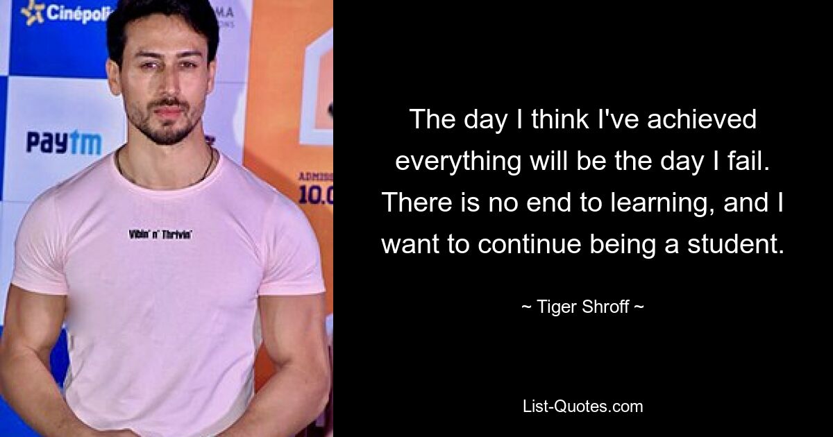 The day I think I've achieved everything will be the day I fail. There is no end to learning, and I want to continue being a student. — © Tiger Shroff