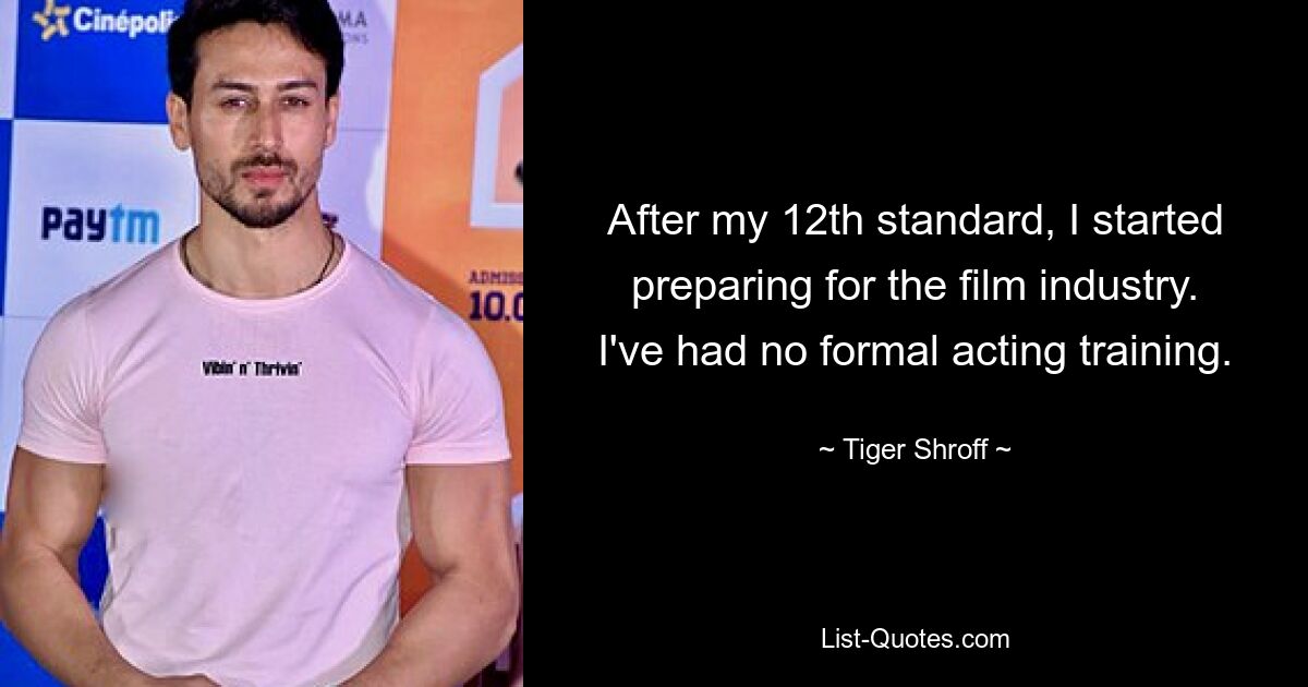 After my 12th standard, I started preparing for the film industry. I've had no formal acting training. — © Tiger Shroff