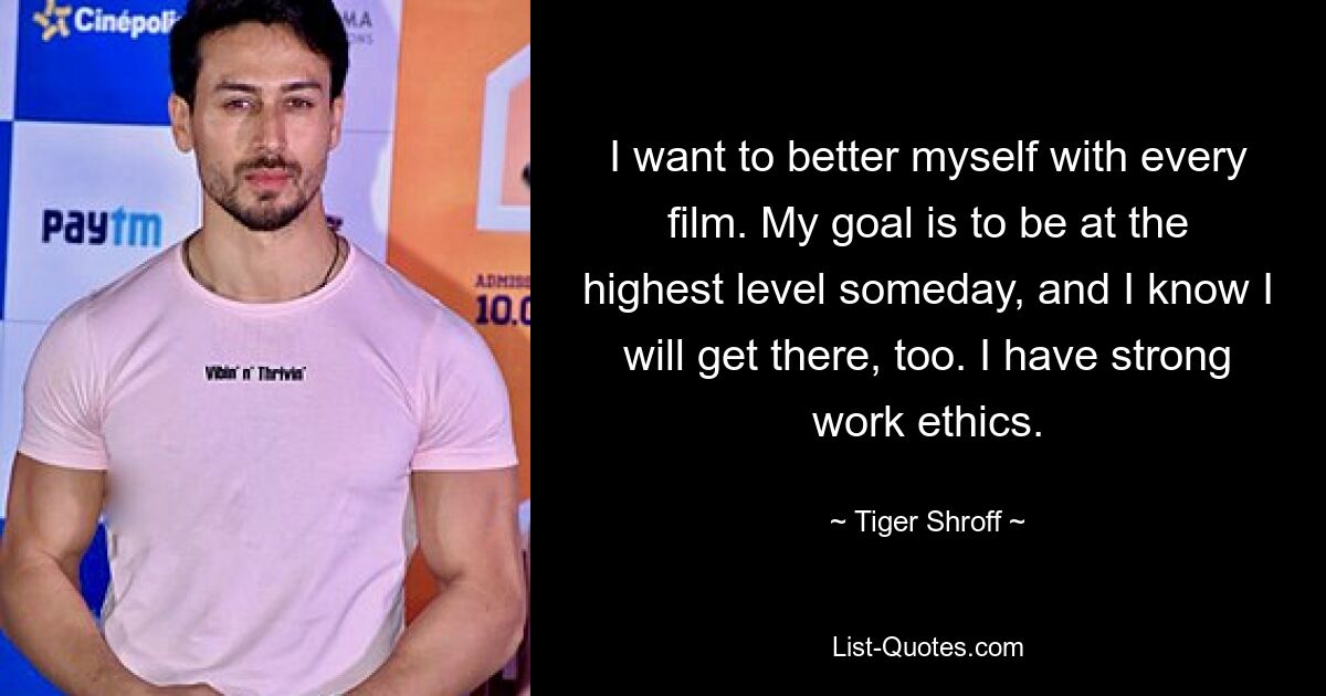 I want to better myself with every film. My goal is to be at the highest level someday, and I know I will get there, too. I have strong work ethics. — © Tiger Shroff