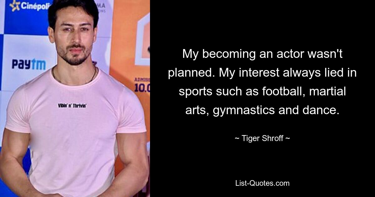 My becoming an actor wasn't planned. My interest always lied in sports such as football, martial arts, gymnastics and dance. — © Tiger Shroff