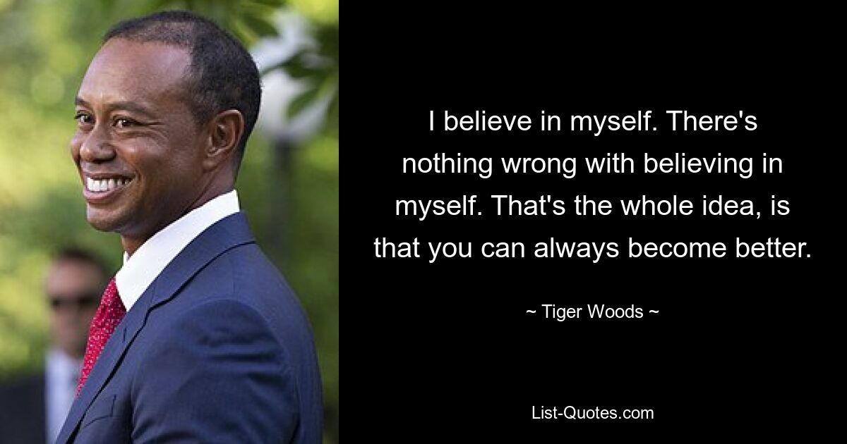 I believe in myself. There's nothing wrong with believing in myself. That's the whole idea, is that you can always become better. — © Tiger Woods