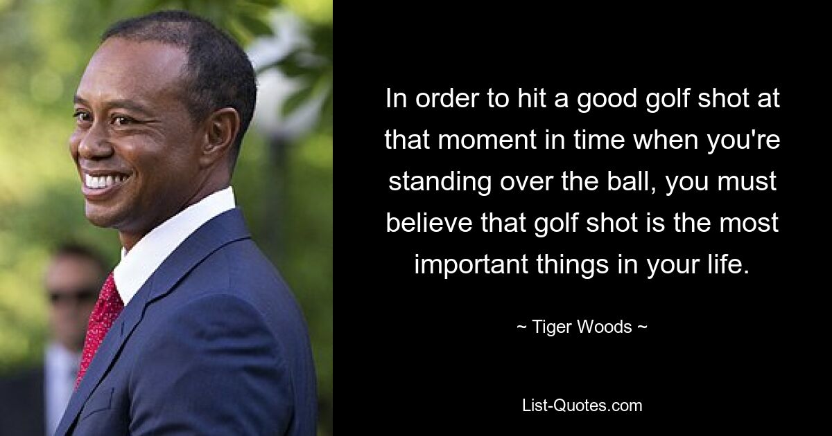 Um in dem Moment, in dem Sie über dem Ball stehen, einen guten Golfschlag zu erzielen, müssen Sie glauben, dass der Golfschlag das Wichtigste in Ihrem Leben ist. — © Tiger Woods 