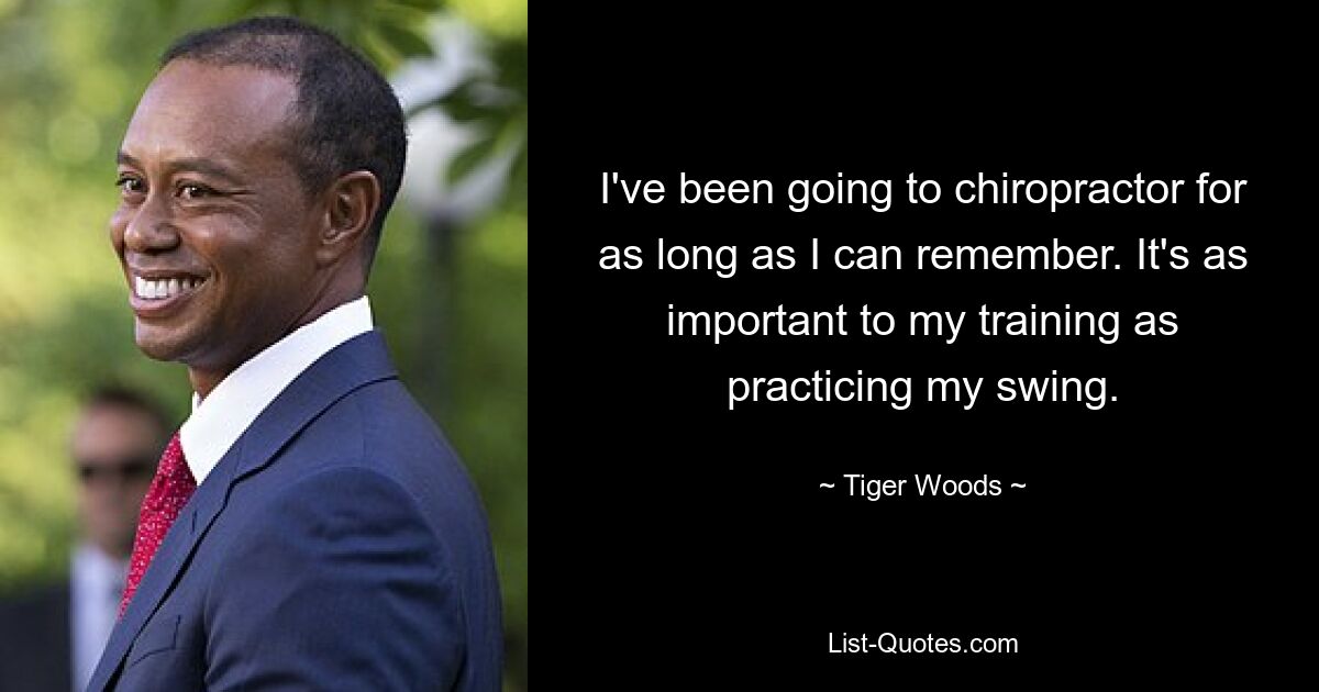 I've been going to chiropractor for as long as I can remember. It's as important to my training as practicing my swing. — © Tiger Woods