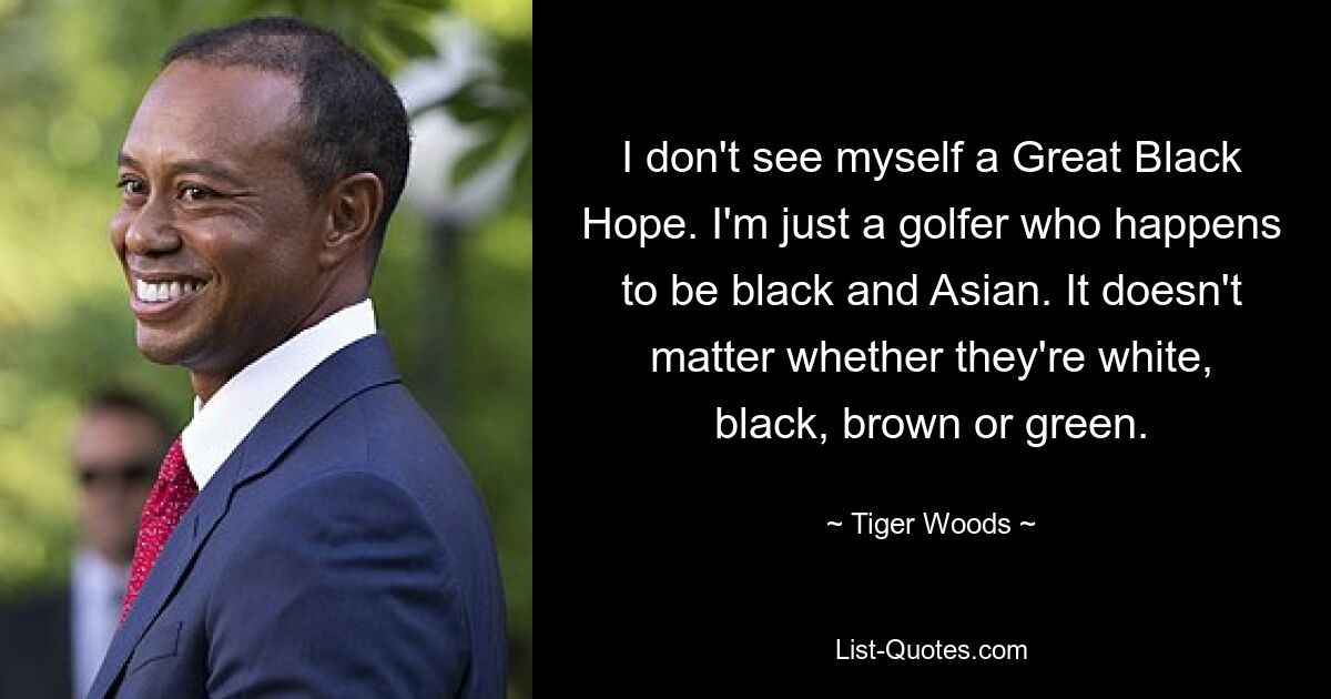 I don't see myself a Great Black Hope. I'm just a golfer who happens to be black and Asian. It doesn't matter whether they're white, black, brown or green. — © Tiger Woods