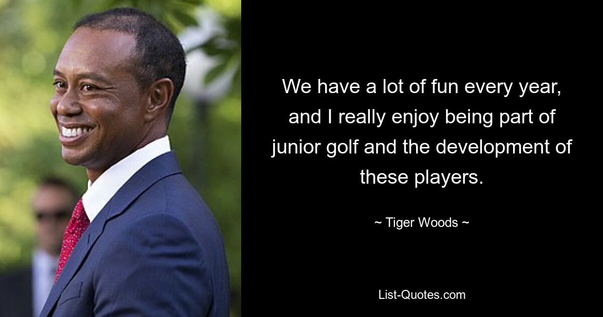 We have a lot of fun every year, and I really enjoy being part of junior golf and the development of these players. — © Tiger Woods