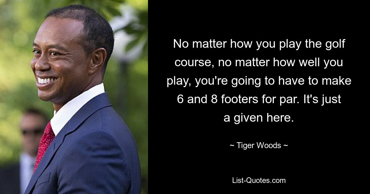 No matter how you play the golf course, no matter how well you play, you're going to have to make 6 and 8 footers for par. It's just a given here. — © Tiger Woods