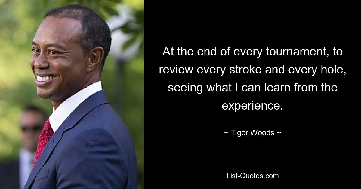 At the end of every tournament, to review every stroke and every hole, seeing what I can learn from the experience. — © Tiger Woods