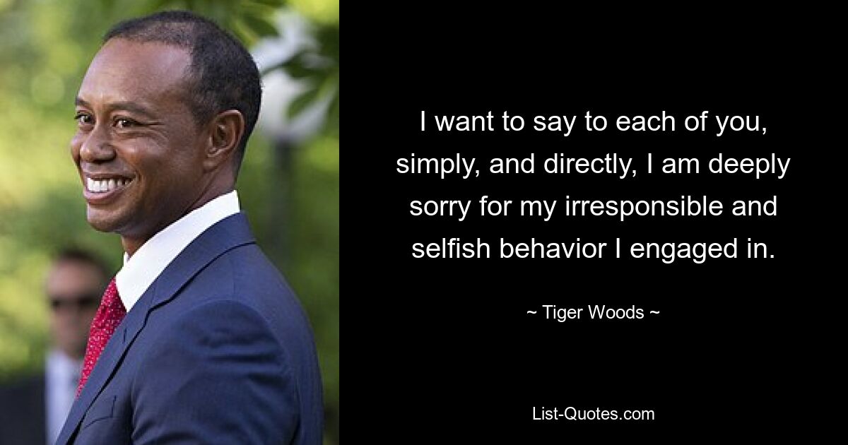 I want to say to each of you, simply, and directly, I am deeply sorry for my irresponsible and selfish behavior I engaged in. — © Tiger Woods