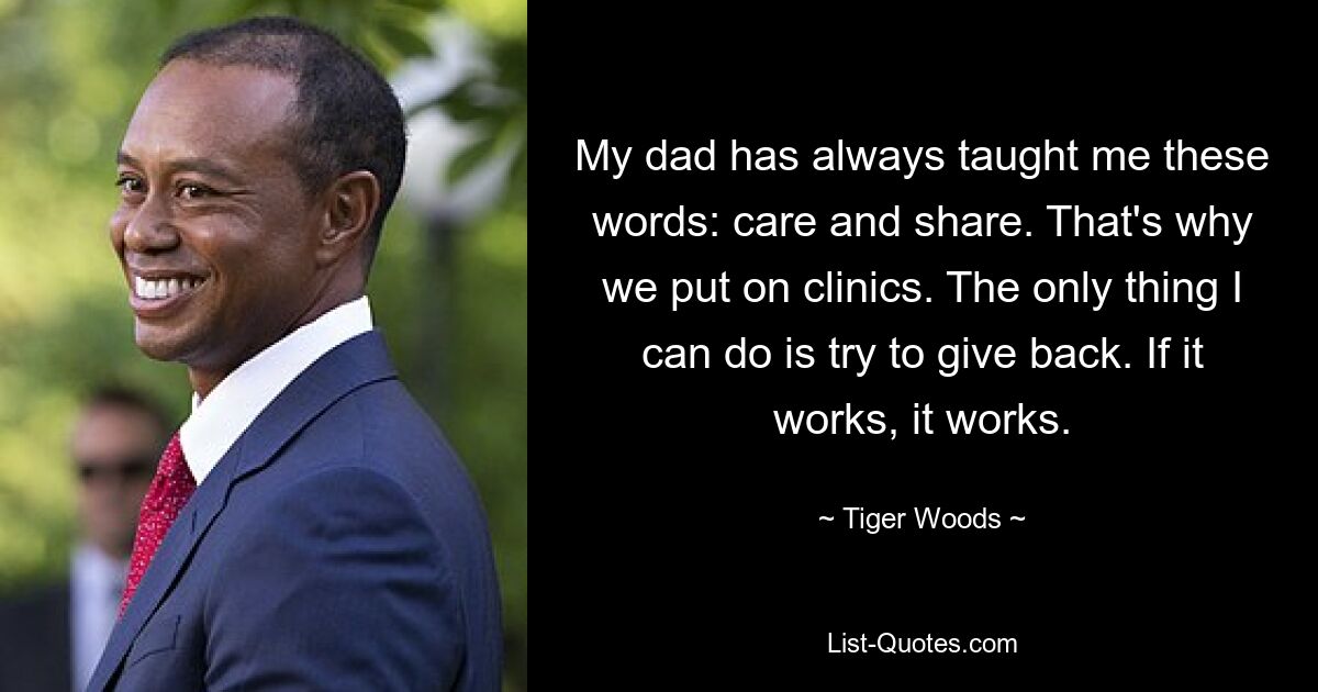 My dad has always taught me these words: care and share. That's why we put on clinics. The only thing I can do is try to give back. If it works, it works. — © Tiger Woods