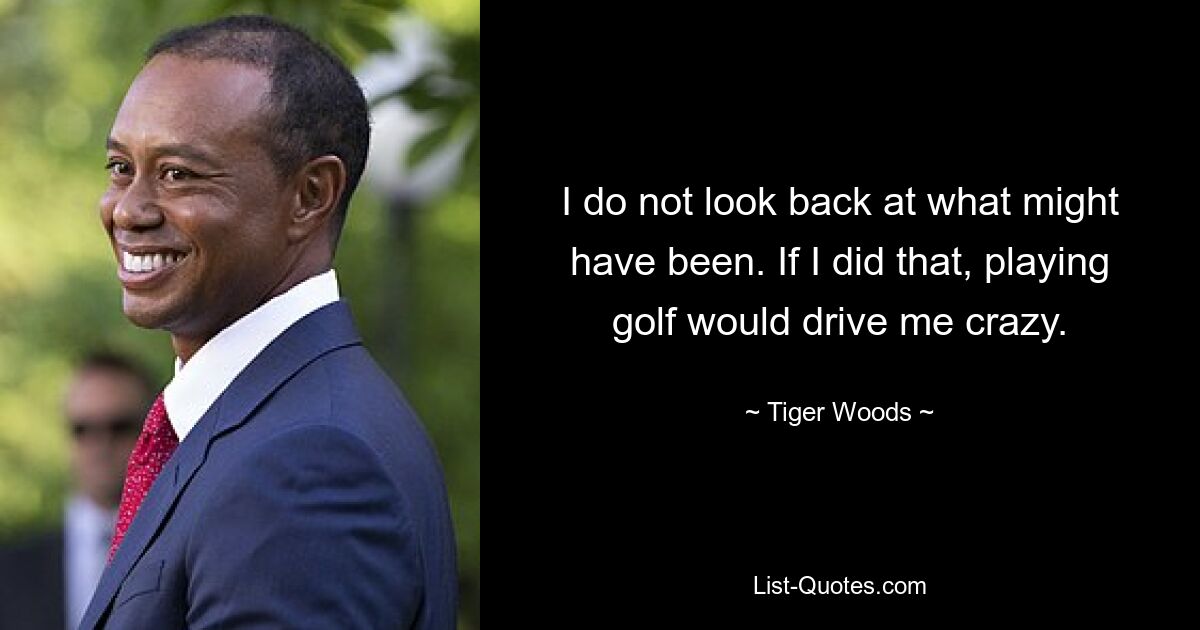 I do not look back at what might have been. If I did that, playing golf would drive me crazy. — © Tiger Woods