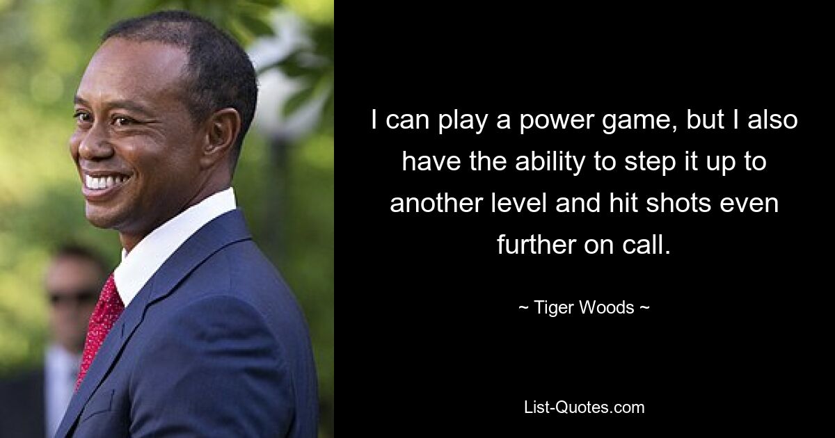 I can play a power game, but I also have the ability to step it up to another level and hit shots even further on call. — © Tiger Woods