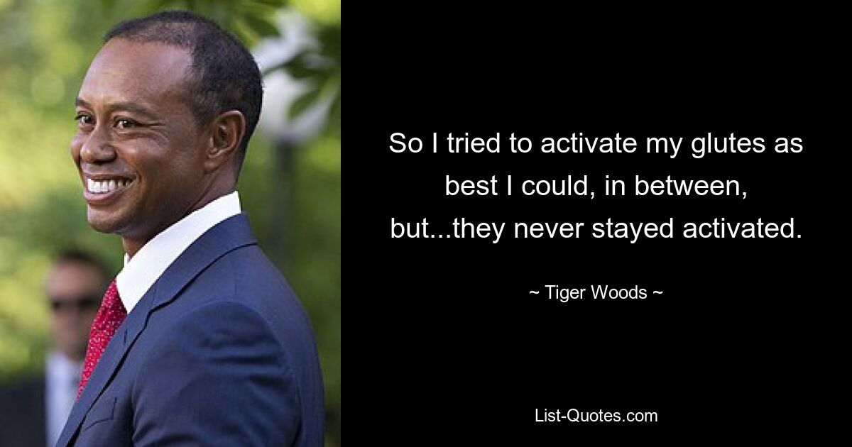 So I tried to activate my glutes as best I could, in between, but...they never stayed activated. — © Tiger Woods