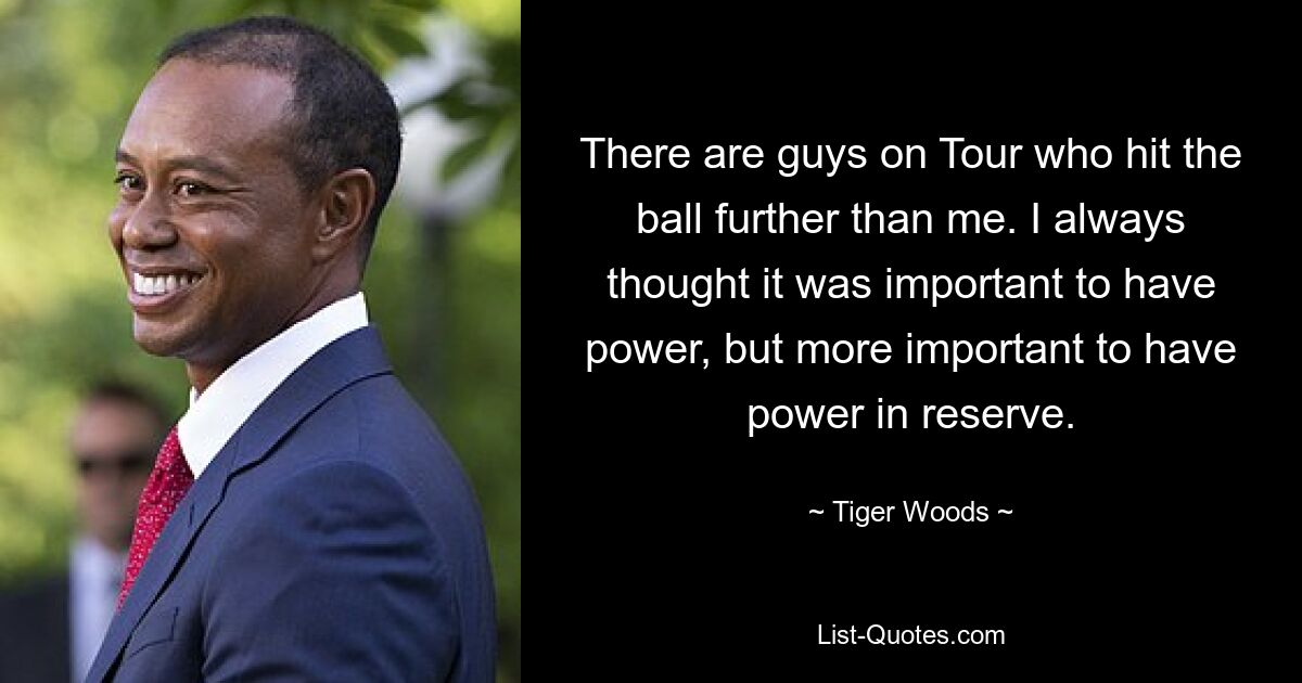 There are guys on Tour who hit the ball further than me. I always thought it was important to have power, but more important to have power in reserve. — © Tiger Woods