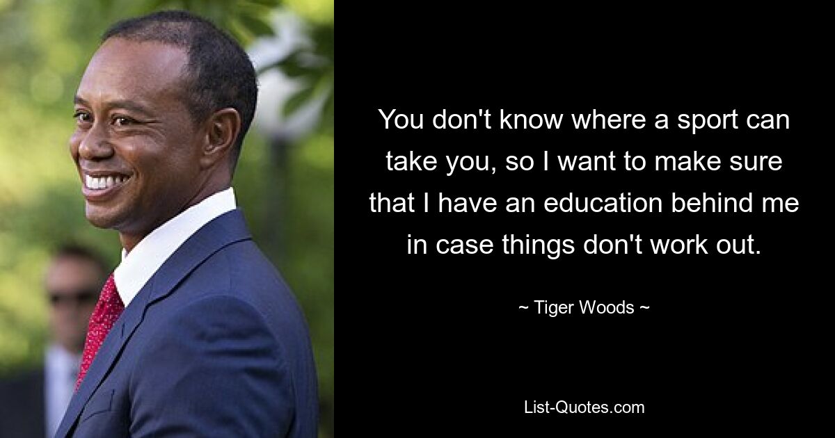 You don't know where a sport can take you, so I want to make sure that I have an education behind me in case things don't work out. — © Tiger Woods