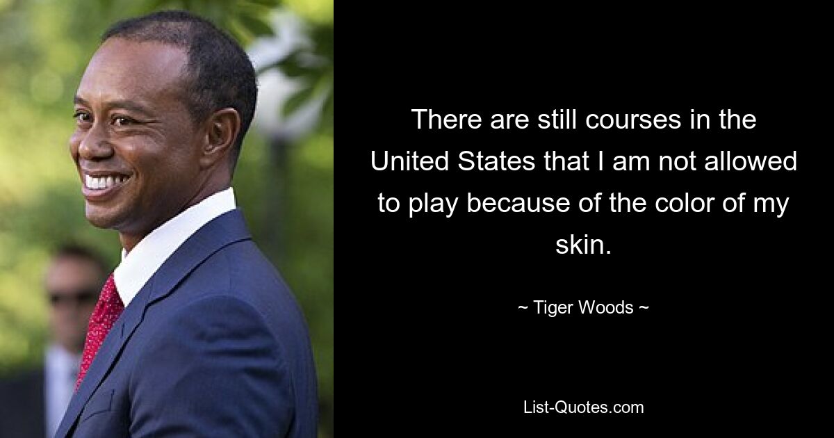 There are still courses in the United States that I am not allowed to play because of the color of my skin. — © Tiger Woods