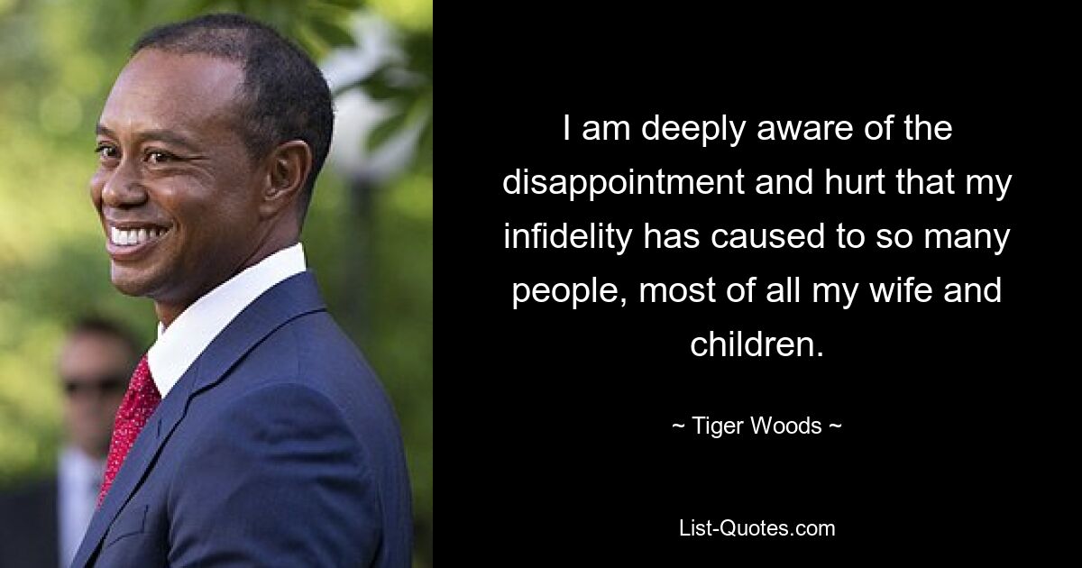 I am deeply aware of the disappointment and hurt that my infidelity has caused to so many people, most of all my wife and children. — © Tiger Woods