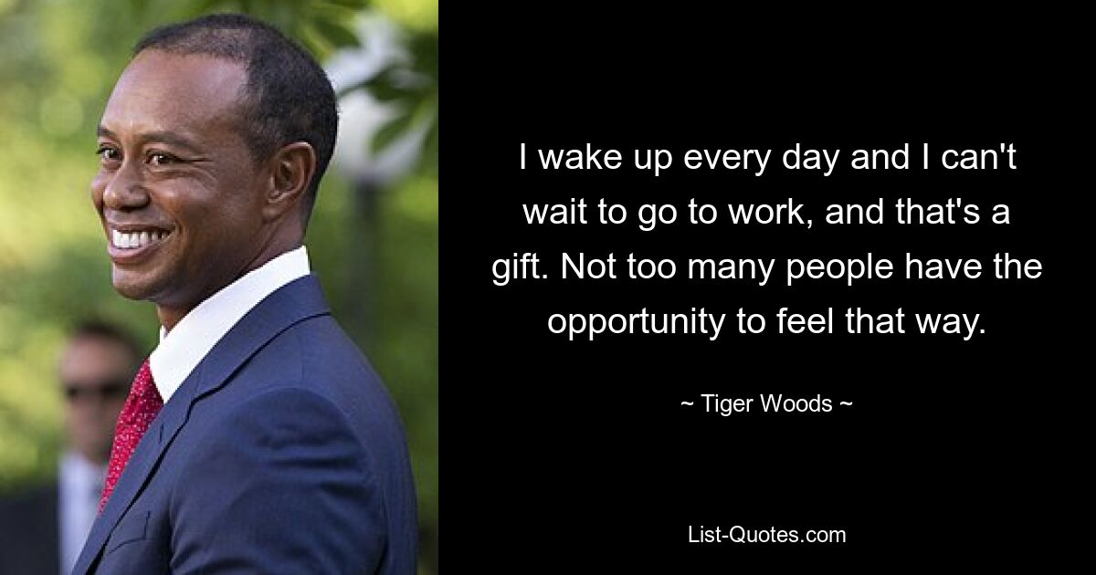 I wake up every day and I can't wait to go to work, and that's a gift. Not too many people have the opportunity to feel that way. — © Tiger Woods