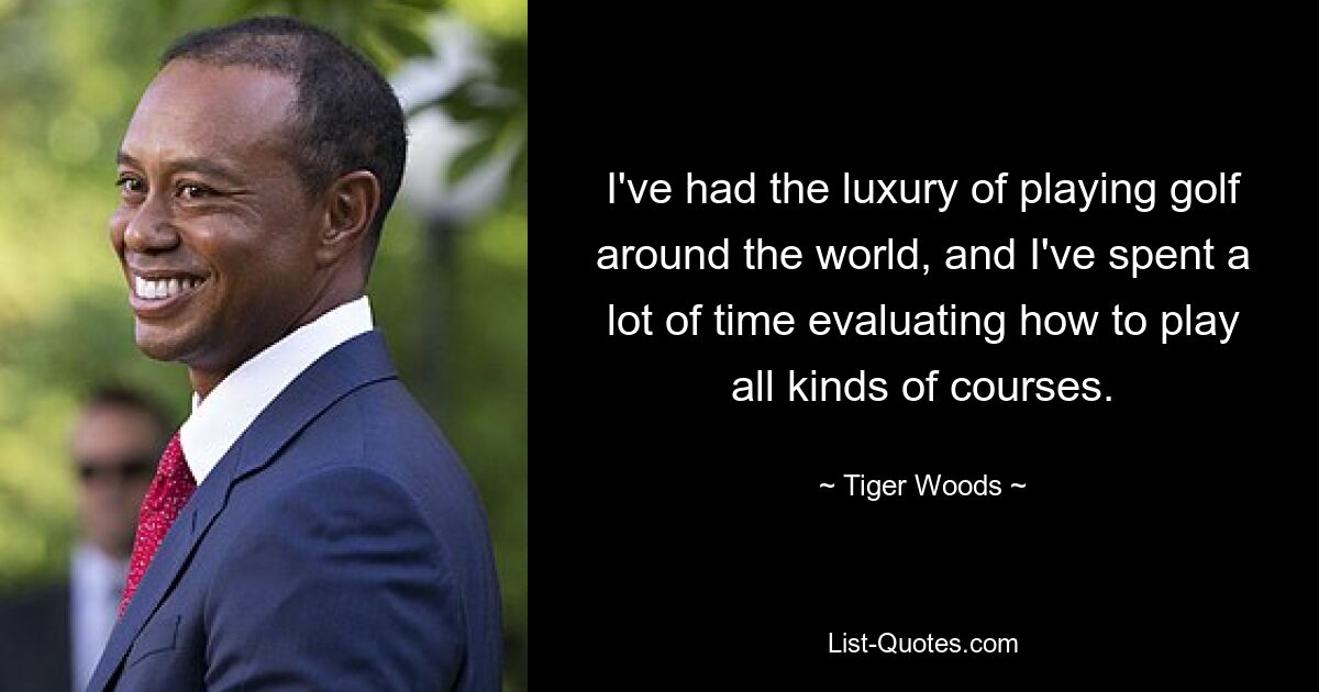 I've had the luxury of playing golf around the world, and I've spent a lot of time evaluating how to play all kinds of courses. — © Tiger Woods