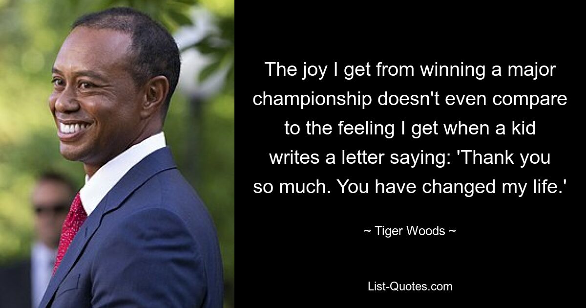 The joy I get from winning a major championship doesn't even compare to the feeling I get when a kid writes a letter saying: 'Thank you so much. You have changed my life.' — © Tiger Woods