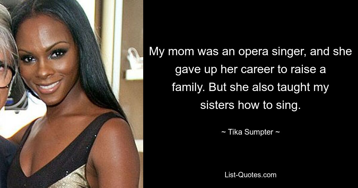 My mom was an opera singer, and she gave up her career to raise a family. But she also taught my sisters how to sing. — © Tika Sumpter