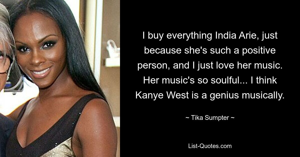 I buy everything India Arie, just because she's such a positive person, and I just love her music. Her music's so soulful... I think Kanye West is a genius musically. — © Tika Sumpter