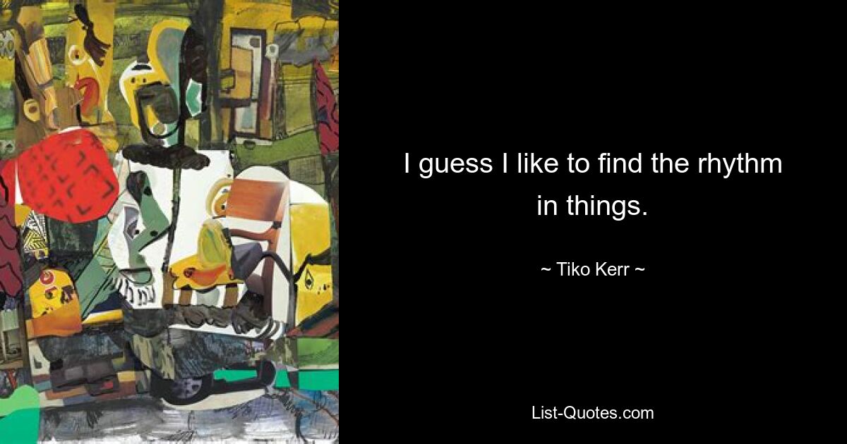 I guess I like to find the rhythm in things. — © Tiko Kerr