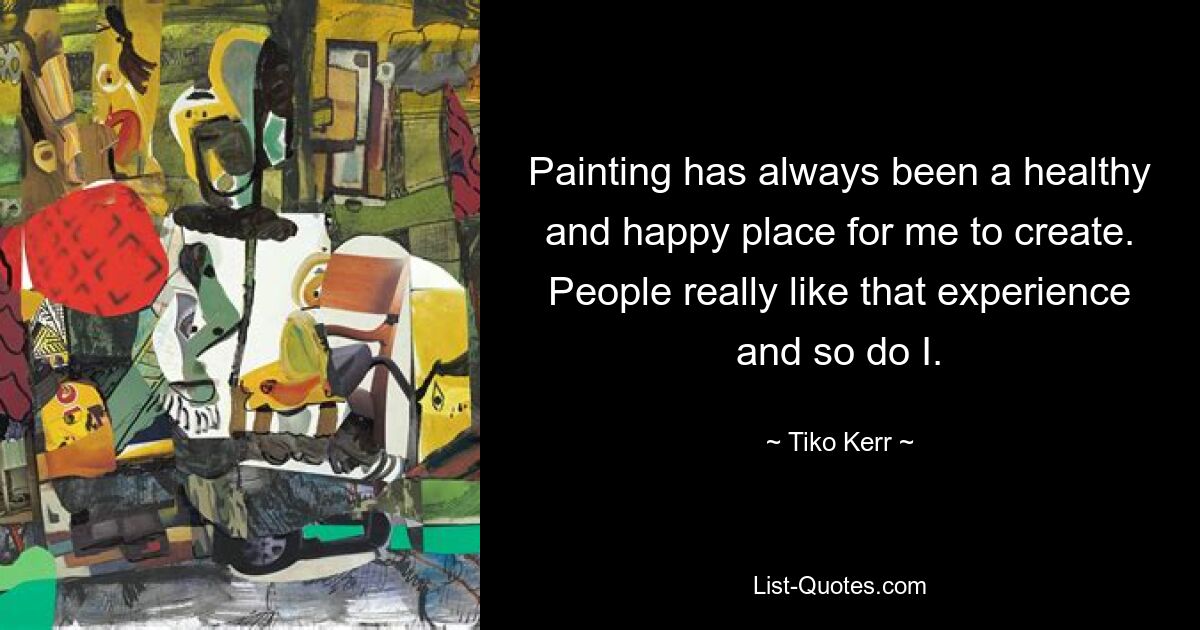 Painting has always been a healthy and happy place for me to create. People really like that experience and so do I. — © Tiko Kerr