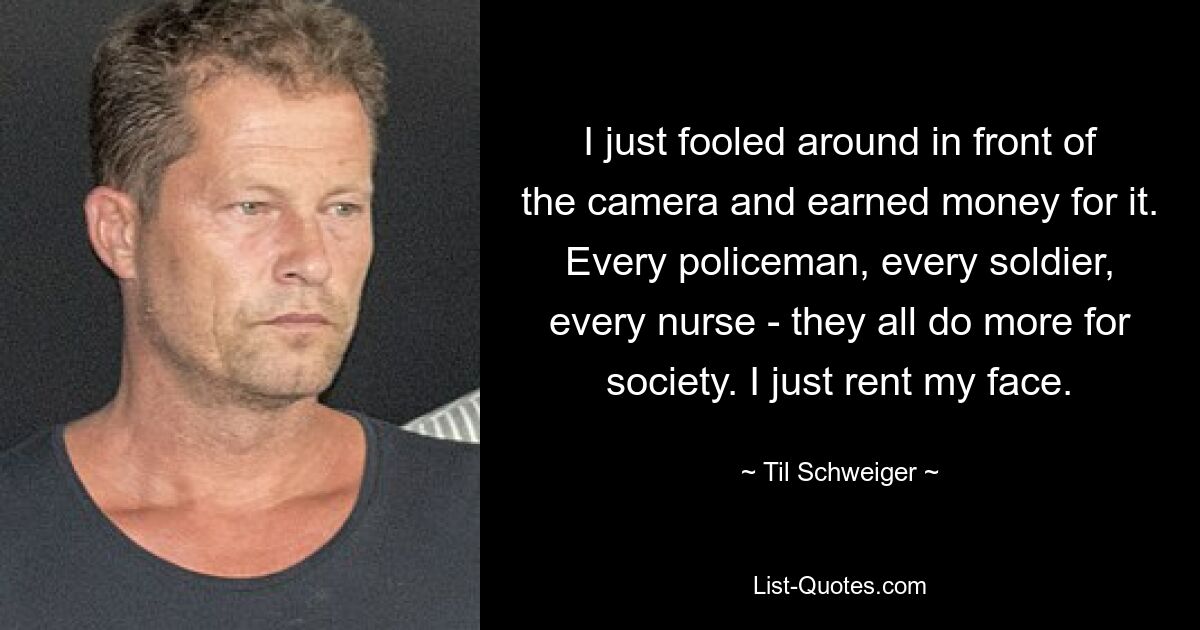 I just fooled around in front of the camera and earned money for it. Every policeman, every soldier, every nurse - they all do more for society. I just rent my face. — © Til Schweiger