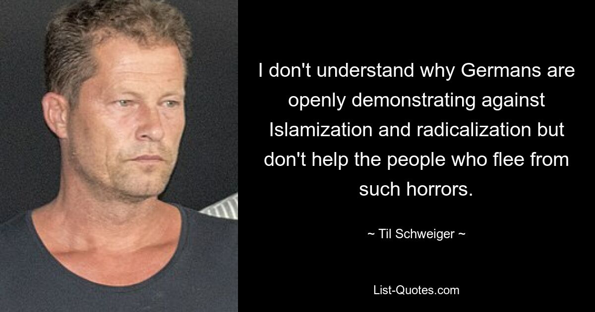 I don't understand why Germans are openly demonstrating against Islamization and radicalization but don't help the people who flee from such horrors. — © Til Schweiger